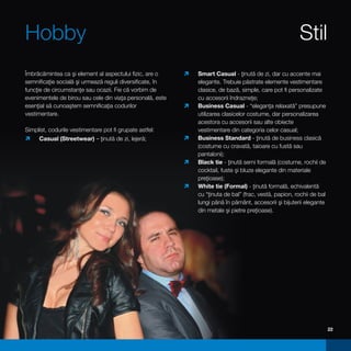 Hobby                                                                                                   Stil
Îmbrăcămintea ca şi element al aspectului fizic, are o     ì Casual - ţinută de zi, dar cu accente mai
                                                            Smart
semnificaţie socială şi urmează reguli diversificate, în     elegante. Trebuie păstrate elemente vestimentare
funcţie de circumstanţe sau ocazii. Fie că vorbim de         clasice, de bază, simple, care pot fi personalizate
evenimentele de birou sau cele din viaţa personală, este     cu accesorii îndrazneţe;
esenţial să cunoaştem semnificaţia codurilor                Business Casual - “eleganţa relaxată” presupune
                                                           ì
vestimentare.                                                utilizarea clasicelor costume, dar personalizarea
                                                             acestora cu accesorii sau alte obiecte
Simplist, codurile vestimentare pot fi grupate astfel:       vestimentare din categoria celor casual;
ì (Streetwear) – ţinută de zi, lejeră;
 Casual                                                    Business Standard - ţinută de business clasică
                                                           ì
                                                             (costume cu cravată, taioare cu fustă sau
                                                             pantaloni);
                                                           ì tie - ţinută semi formală (costume, rochii de
                                                            Black
                                                             cocktail, fuste şi bluze elegante din materiale
                                                             preţioase);
                                                           ì tie (Formal) - ţinută formală, echivalentă
                                                            White
                                                             cu “ţinuta de bal” (frac, vestă, papion, rochii de bal
                                                             lungi până în pământ, accesorii şi bijuterii elegante
                                                             din metale şi pietre preţioase).




                                                                                                                      22
 