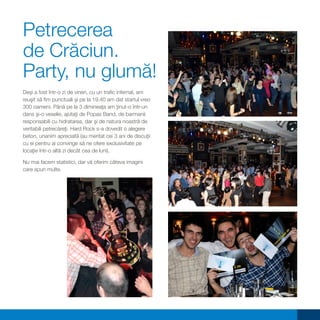 Petrecerea
de Crăciun.
Party, nu glumă!
Deşi a fost într-o zi de vineri, cu un trafic infernal, am
reuşit să fim punctuali şi pe la 19.40 am dat startul vreo
300 oameni. Până pe la 3 dimineaţa am ţinut-o într-un
dans şi-o veselie, ajutaţi de Popas Band, de barmanii
responsabili cu hidratarea, dar şi de natura noastră de
veritabili petrecăreţi. Hard Rock s-a dovedit o alegere
beton, unanim apreciată (au meritat cei 3 ani de discuţii
cu ei pentru ai convinge să ne ofere exclusivitate pe
locaţie într-o altă zi decât cea de luni).

Nu mai facem statistici, dar vă oferim câteva imagini
care spun multe.
 