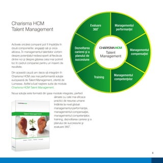 Charisma HCM                                                           Evaluare     Managementul
Talent Management                                                        3600        performanţei



Activele oricărei companii pot fi împărţite în
două componente: angajaţii săi şi orice                Dezvoltarea
                                                                                               Managementul
altceva. În managementul talentelor vorbim             carierei şi a            Talent         compensaţiei
despre potenţialul nedescoperit al fiecăruia           planului de            Management
dintre noi şi despre găsirea celui mai potrivit        succesiune
loc în cadrul companiei pentru un maxim de
rezultate.

Din această cauză am decis să integrăm în
Charisma HCM cea mai performantă soluţie                                            Managementul
                                                                         Training
europeană de Talent Management, oferită de                                          competenţelor
Lumesse. Astfel a luat naştere suita de module
Charisma HCM Talent Management.

Noua soluţie este formată din şase module integrate, perfect
                                   aliniate cu cele mai eficace
                                   practici de resurse umane
                                   întâlnite la nivel global:
                                   managementul performanţei,
                                   managementul compensaţiei,
         Talent Management
                                   managementul competenţelor,
                                   training, dezvoltarea carierei şi a
                                   planului de succesiune şi
                                   evaluare 3600.



                              Flexibil | Complet
          Simplu | Intuitiv |




                                                                                                              5
 