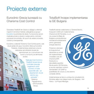 Proiecte externe
Euroclinic Grecia lucrează cu                                  TotalSoft începe implementarea
Charisma Cost Control                                          la GE Bulgaria

Subsidiara TotalSoft din Grecia a câştigat o referinţă         TotalSoft extinde colaborarea cu General Electric,
majoră în domeniul medical, adăugându-şi grupul                începută în 2005 prin implementarea
Euroclinic la portofoliul de clienţi. Furnizorul de servicii   Charisma la GE România, cu un
medicale private a căutat o soluţie pentru controlul           nou proiect la filiala din
procesului de achiziţie, din punct de vedere al duratei,       Bulgaria a producătorului
costului şi transparenţei.                                     mondial de echipamente
                                                               pentru generarea
Euroclinic a selectat Charisma Cost Control pentru cele
                                                               energiei electrice.
 două spitale din grup: Euroclinic Atena şi Euroclinic
       Pediatrie. Implementarea sistemului a dus la            Proiectul a demarat
              reducerea semnificativă duratei de               la începutul lunii
                    aprovizionare, la o comunicare mai         decembrie şi constă
                      bună cu furnizorii şi la eliminarea      din implementarea
                         erorilor.                             modulelor core din
                                                               Charisma ERP,
                               “Aplicaţia Cost Control a
                                                               împreună cu
                                TotalSoft ne permite să
                                                               dezvoltările specifice
                                 controlăm execuţia
                                                               făcute pentru GE Romania,
                                  bugetului în orice
                                                               şi anume raportare conform
                                   moment, în toate
                                                               standardelor US GAAP şi
                                    aspectele sale - pe
                                                               posibilitatea de a lucra cu trei sisteme
                                     departament, tip de
                                                               contabile diferite.
                                      serviciu sau
                                       perioadă.” -            Implementarea se face cu echipa de consultanţi din
                                        Stefanos               România alături de colegul nostru din Bulgaria - Kiril
                                         Papadimitriou,        Petrov - ca Project Manager.
                                          CFO Euroclinic
                                           Group.
                                                                                                                        6
 