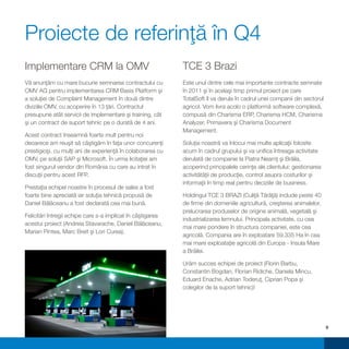 Proiecte de referinţă în Q4
Implementare CRM la OMV                                      TCE 3 Brazi
Vă anunţăm cu mare bucurie semnarea contractului cu          Este unul dintre cele mai importante contracte semnate
OMV AG pentru implementarea CRM Basis Platform şi            în 2011 şi în acelaşi timp primul proiect pe care
a soluţiei de Complaint Management în două dintre            TotalSoft îl va derula în cadrul unei companii din sectorul
diviziile OMV, cu acoperire în 13 ţări. Contractul           agricol. Vom livra acolo o platformă software complexă,
presupune atât servicii de implementare şi training, cât     compusă din Charisma ERP, Charisma HCM, Charisma
şi un contract de suport tehnic pe o durată de 4 ani.        Analyzer, Primavera şi Charisma Document
                                                             Management.
Acest contract înseamnă foarte mult pentru noi
deoarece am reuşit să câştigăm în faţa unor concurenţi       Soluţia noastră va înlocui mai multe aplicaţii folosite
prestigioşi, cu mulţi ani de experienţă în colaborarea cu    acum în cadrul grupului şi va unifica întreaga activitate
OMV, pe soluţii SAP şi Microsoft. În urma licitaţiei am      derulată de companie la Piatra Neamţ şi Brăila,
fost singurul vendor din România cu care au intrat în        acoperind principalele cerinţe ale clientului: gestionarea
discuţii pentru acest RFP.                                   activitătăţii de producţie, control asupra costurilor şi
                                                             informaţii în timp real pentru deciziile de business.
Prestaţia echipei noastre în procesul de sales a fost
foarte bine apreciată iar soluţia tehnică propusă de         Holdingul TCE 3 BRAZI (Culiţă Tărâţă) include peste 40
Daniel Bălăceanu a fost declarată cea mai bună.              de firme din domeniile agricultură, creşterea animalelor,
                                                             prelucrarea produselor de origine animală, vegetală şi
Felicitări întregii echipe care s-a implicat în câştigarea
                                                             industrializarea lemnului. Principala activitate, cu cea
acestui proiect (Andreia Stavarache, Daniel Bălăceanu,
                                                             mai mare pondere în structura companiei, este cea
Marian Pintea, Marc Breit şi Lori Curea).
                                                             agricolă. Compania are în exploatare 59.335 Ha în cea
                                                             mai mare exploataţie agricolă din Europa - Insula Mare
                                                             a Brăilei.

                                                             Urăm succes echipei de proiect (Florin Barbu,
                                                             Constantin Bogdan, Florian Ridiche, Daniela Mincu,
                                                             Eduard Enache, Adrian Toderuţ, Ciprian Popa şi
                                                             colegilor de la suport tehnic)!




                                                                                                                           9
 