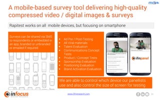 www.ifmresearch.com 20
A mobile-based survey tool delivering high-quality
compressed video / digital images & surveys
Rapitest works on all mobile devices, but focusing on smartphone
Surveys can be shared via SMS
to respondents or embedded in
an app, branded or unbranded
or emailed if required
 Ad Pre / Post-Testing
 All Viral materials
 Talent Evaluation
 Communications Concept
Tests
 Product / Concept Tests
 Sponsorship Evaluation
 Positioning Evaluation
 Brand Activation Evaluation
We are able to control which device our panellists
use and also control the size of screen for testing
 