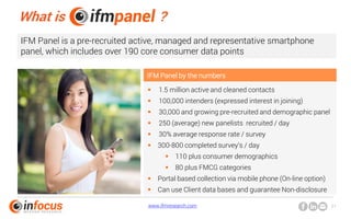 www.ifmresearch.com 21
What is ?
IFM Panel is a pre-recruited active, managed and representative smartphone
panel, which includes over 190 core consumer data points
 1.5 million active and cleaned contacts
 100,000 intenders (expressed interest in joining)
 30,000 and growing pre-recruited and demographic panel
 250 (average) new panelists recruited / day
 30% average response rate / survey
 300-800 completed survey’s / day
 110 plus consumer demographics
 80 plus FMCG categories
 Portal based collection via mobile phone (On-line option)
 Can use Client data bases and guarantee Non-disclosure
IFM Panel by the numbers
 