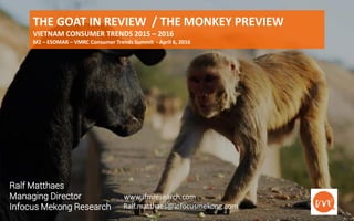 www.ifmresearch.com 1
THE GOAT IN REVIEW / THE MONKEY PREVIEW
VIETNAM CONSUMER TRENDS 2015 – 2016
M2 – ESOMAR – VMRC Consumer Trends Summit - April 6, 2016
Ralf Matthaes
Managing Director
Infocus Mekong Research
:www.ifmresearch.com
Ralf.matthaes@infocusmekong.com
 