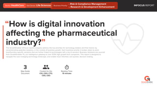 Business Priority:
“How is digital innovation
affecting the pharmaceutical
industry?”The GrowthEnabler InFocus reports uniquely address the top priorities for technology leaders and their teams; by
recommending potential solutions, in the context of business growth. Each business priority is broken down to point
level/function-speciﬁc solutions that are further linked to technologies with a list of vendors. Business Solutions are sourced
from GrowthEnabler Pii, our intelligence gateway to over 525K high growth tech companies. This report is designed to
navigate the ever-changing technology landscape, and enable more informed, and quicker, decision making.
3
Step Guide
Document
Reading Time:
15 minutes
Created for the:
CIO, CDO, CTO,
CSO, CEO
INFOCUS REPORTSub Sector: Life SciencesSector: HealthCare
©2018 / All rights reserved
i. Risk & Compliance Management
ii. Research & Development Enhancement
 