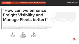 “How can we enhance
Freight Visibility and
Manage Fleets better?”
The GrowthEnabler InFocus reports uniquely address the top priorities for technology leaders and their teams; by
recommending potential solutions, in the context of business growth. Each business priority is broken down to point
level/function-speciﬁc solutions that are further linked to technologies with a list of vendors. Business Solutions are sourced
from GrowthEnabler Pii, our intelligence gateway to over 525K high growth tech companies. This report is designed to
navigate the ever-changing technology landscape, and enable more informed, and quicker, decision making.
3
Step Guide
Document
Reading Time:
15 minutes
Created for the:
CIO, CDO, CTO,
CSO, CEO
INFOCUS REPORTBusiness Priority: i. Visibility Enhancement ii. Fleet ManagementSector: Logistics
©2018 / All rights reserved
 