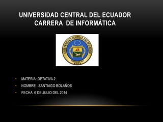 UNIVERSIDAD CENTRAL DEL ECUADOR
CARRERA DE INFORMÁTICA
• MATERIA: OPTATIVA 2
• NOMBRE : SANTIAGO BOLAÑOS
• FECHA: 6 DE JULIO DEL 2014
 