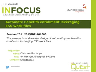 Prepared by
Name:
Title:
Company:
This session is to share the design of automating the benefits
enrollment leveraging ESS work files.
Session ID#: 2015JDE-101600
@SmartbridgeLLC
Chakravarthy Janga
Sr. Manager, Enterprise Systems
Smartbridge
Automate Benefits enrollment leveraging
ESS work files
 