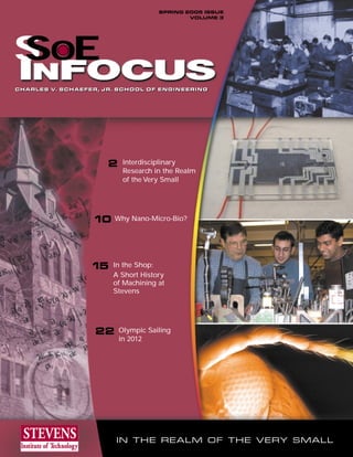 SPRING 2005 ISSUE
                                             VOLUME 3




S OE
S
CHARLES V. SCHAEFER, JR. SCHOOL OF ENGINEERING
CHARLES V. SCHAEFER, JR. SCHOOL OF ENGINEERING




                      2    Interdisciplinary
                           Research in the Realm
                           of the Very Small




                  10 Why Nano-Micro-Bio?



                  15   In the Shop:
                       A Short History
                       of Machining at
                       Stevens




                   22     Olympic Sailing
                          in 2012




                        IN THE REALM OF THE VERY SMALL
 