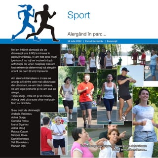 Sport
                                          Alergând în parc...
                                          14 iulie 2012 | Parcul Herăstrău | Bucureşti


Ne-am întâlnit sâmbată dis de
dimineaţă (ora 8.00) la intrarea în
parcul Herăstrău. N-am fost prea mulţi
(pentru că nu toţi se treziseră după
activităţile de vineri noaptea) însă am
fost extrem de determinaţi să alergăm
o tură de parc (6 km) împreună.

Am ales la întâmplare o zi care se
anunţa a fi dintre cele mai călduroase
din ultimii ani, ne-am băut cafeaua,
ne-am legat şireturile şi ne-am pus pe
alergat.
Timpi scoşi - între 31 şi 56 minute,
Adinuţ cred că a scos chiar mai puţin
fiind cu bicicleta.

S-au trezit de dimineaţă:
Arabela Vasilescu
Adina Gurgu
Camelia Petcu
Ioana Sigarteu
Adina Dinuţ
Raluca Carpet
Simona Onea
Daniel Ionescu
Vali Danielescu
Răzvan Diţă                                          Îi felicităm pe participanţi şi sperăm ca data viitoare
                                                                                 să fie în număr mai mare...
 