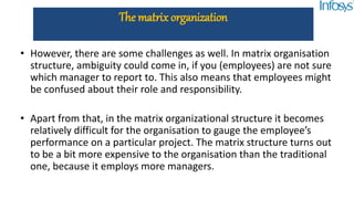 • However, there are some challenges as well. In matrix organisation
structure, ambiguity could come in, if you (employees) are not sure
which manager to report to. This also means that employees might
be confused about their role and responsibility.
• Apart from that, in the matrix organizational structure it becomes
relatively difficult for the organisation to gauge the employee’s
performance on a particular project. The matrix structure turns out
to be a bit more expensive to the organisation than the traditional
one, because it employs more managers.
The matrix organization
 