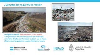 En Argentina existen 5000 basurales a cielo abierto
→ en promedio, más de dos basurales por municipio.
La mayoría de ellos son formales, es decir, son el modo
oficial en que los gobiernos locales eliminan su basura.
¿Qué pasa con lo que NO se recicla?
16
 