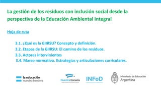 La gestión de los residuos con inclusión social desde la
perspectiva de la Educación Ambiental Integral
Hoja de ruta
3.1. ¿Qué es la GIIRSU? Concepto y definición.
3.2. Etapas de la GIIRSU: El camino de los residuos.
3.3. Actores intervinientes
3.4. Marco normativo. Estrategias y articulaciones curriculares.
3
 