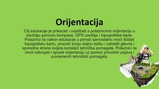 Orijentacija
Cilj edukacije je prikazati i uvježbati s polaznicima orijentaciju u
zavičaju pomoću kompasa, GPS uređaja i topografske karte.
Polaznici će nakon edukacije u prirodi samostalno moći iščitati
topografsku kartu, pronaći svoju stajnu točku i odrediti glavne i
sporedne strane svijeta koristeći tehnička pomagala. Polaznici će
moći nabrojati i opisati orijentaciju uz pomoć prirodnih pojava i
suvremenih tehničkih pomagala.
 