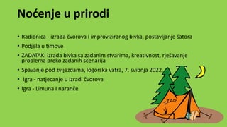 Noćenje u prirodi
• Radionica - izrada čvorova i improviziranog bivka, postavljanje šatora
• Podjela u timove
• ZADATAK: izrada bivka sa zadanim stvarima, kreativnost, rješavanje
problema preko zadanih scenarija
• Spavanje pod zvijezdama, logorska vatra, 7. svibnja 2022.
• Igra - natjecanje u izradi čvorova
• Igra - Limuna I naranče
 