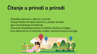 Čitanje u prirodi o prirodi
- Čitalačka aktivnost s djecom u prirodi
- Čitanje književnih djela vezanih uz zavičaj i prirodu
- Igra i dramatizacija pročitanog
- Stvaranje čitalačkog punkta na izletištu (kućica za knjige)
- Kroz aktivnost će se osmisliti, izraditi i opremiti kućica za knjige
 