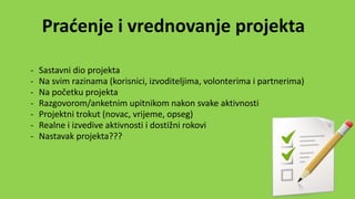 Praćenje i vrednovanje projekta
- Sastavni dio projekta
- Na svim razinama (korisnici, izvoditeljima, volonterima i partnerima)
- Na početku projekta
- Razgovorom/anketnim upitnikom nakon svake aktivnosti
- Projektni trokut (novac, vrijeme, opseg)
- Realne i izvedive aktivnosti i dostižni rokovi
- Nastavak projekta???
 