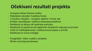 Očekivani rezultati projekta
- Usvojene zdrave životne navike
- Poboljšano zdravlje i kvaliteta života
- U društvu vršnjaka – socijalne vještine i timski rad
- Kritičko razmišljanje i vještine rješavanja problema
- Razlikovat će zdravu od nezdrave prehrane
- Razlikovat će pozitivne od negativnih čovjekovih utjecaja na prirodu
- Uočit će međudjelovanje i međuovisnost pojava u prirodi
- Razlikovat će izvore energije
- Fotografije i video uradak o projektu
- Zbirka scenarija poučavanja
 