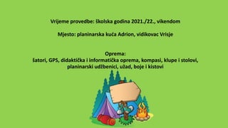 Vrijeme provedbe: školska godina 2021./22., vikendom
Mjesto: planinarska kuća Adrion, vidikovac Vrisje
Oprema:
šatori, GPS, didaktička i informatička oprema, kompasi, klupe i stolovi,
planinarski udžbenici, užad, boje i kistovi
 
