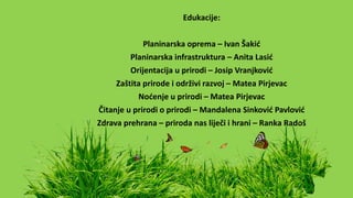 Edukacije:
Planinarska oprema – Ivan Šakić
Planinarska infrastruktura – Anita Lasić
Orijentacija u prirodi – Josip Vranjković
Zaštita prirode i održivi razvoj – Matea Pirjevac
Noćenje u prirodi – Matea Pirjevac
Čitanje u prirodi o prirodi – Mandalena Sinković Pavlović
Zdrava prehrana – priroda nas liječi i hrani – Ranka Radoš
 