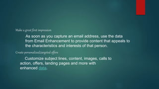 Make a great first impression
As soon as you capture an email address, use the data
from Email Enhancement to provide content that appeals to
the characteristics and interests of that person.
Create personalized,targeted offers
Customize subject lines, content, images, calls to
action, offers, landing pages and more with
enhanced data.
 