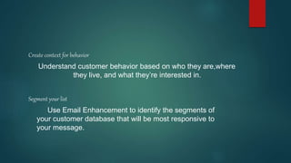 Create context for behavior
Understand customer behavior based on who they are,where
they live, and what they’re interested in.
Segment your list
Use Email Enhancement to identify the segments of
your customer database that will be most responsive to
your message.
 