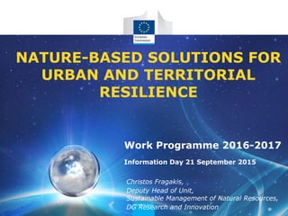 NATURE-BASED SOLUTIONS FOR
URBAN AND TERRITORIAL
RESILIENCE
Christos Fragakis,
Deputy Head of Unit,
Sustainable Management of Natural Resources,
DG Research and Innovation
Work Programme 2016-2017
Information Day 21 September 2015
 