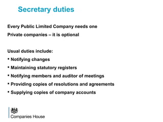 Secretary duties
Every Public Limited Company needs one
Private companies – it is optional
Usual duties include:
 Notifying changes
 Maintaining statutory registers
 Notifying members and auditor of meetings
 Providing copies of resolutions and agreements
 Supplying copies of company accounts
 