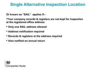 Single Alternative Inspection Location
Or known as “SAIL” applies if:-
Your company records & registers are not kept for inspection
at the registered office address
 Only one SAIL address allowed
 Address notification required
 Records & registers at the address required
 Also notified on annual return
 