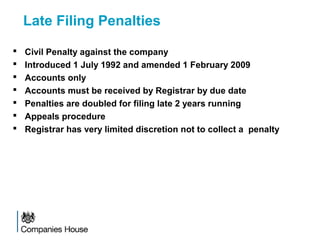 Late Filing Penalties
 Civil Penalty against the company
 Introduced 1 July 1992 and amended 1 February 2009
 Accounts only
 Accounts must be received by Registrar by due date
 Penalties are doubled for filing late 2 years running
 Appeals procedure
 Registrar has very limited discretion not to collect a penalty
 