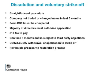 Dissolution and voluntary strike-off
 Straightforward procedure
 Company not traded or changed name in last 3 months
 Form DS01must be completed
 Majority of directors must authorise application
 £10 fee to pay
 Can take 6 months and is subject to third party objections
 DS02/LLDS02 withdrawal of application to strike off
 Reversible process via restoration process
 