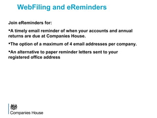Join eReminders for:
A timely email reminder of when your accounts and annual
returns are due at Companies House.
The option of a maximum of 4 email addresses per company.
An alternative to paper reminder letters sent to your
registered office address
WebFiling and eReminders
 