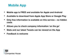 Mobile App
 Mobile app is FREE and available for Apple and Android
 Available to download from Apple App Store or Google Play
 Only free information is available on this service – no hidden
costs
 Allows you to check company information ‘on the go’
 Stats and our latest Tweets can be viewed on the App
 Feedback is welcome
 