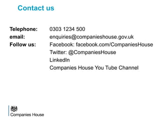 Contact us
Telephone: 0303 1234 500
email: enquiries@companieshouse.gov.uk
Follow us: Facebook: facebook.com/CompaniesHouse
Twitter: @CompaniesHouse
LinkedIn
Companies House You Tube Channel
 