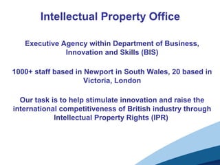 Intellectual Property Office
Executive Agency within Department of Business,
Innovation and Skills (BIS)
1000+ staff based in Newport in South Wales, 20 based in
Victoria, London
Our task is to help stimulate innovation and raise the
international competitiveness of British industry through
Intellectual Property Rights (IPR)
 