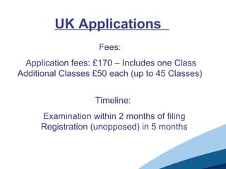 UK Applications
Fees:
Application fees: £170 – Includes one Class
Additional Classes £50 each (up to 45 Classes)
Timeline:
Examination within 2 months of filing
Registration (unopposed) in 5 months
 