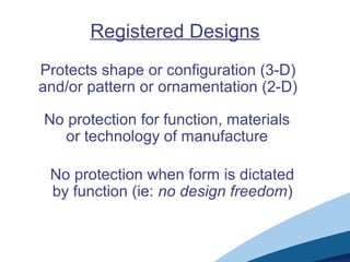 Registered Designs
Protects shape or configuration (3-D)
and/or pattern or ornamentation (2-D)
No protection for function, materials
or technology of manufacture
No protection when form is dictated
by function (ie: no design freedom)
 