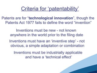 Criteria for ‘patentability’
Patents are for “technological innovation”, though the
Patents Act 1977 fails to define the word “invention”
Inventions must be new - not known
anywhere in the world prior to the filing date
Inventions must have an ‘inventive step’ - not
obvious, a simple adaptation or combination
Inventions must be industrially applicable
and have a ‘technical effect’
 