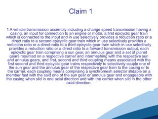 1 A vehicle transmission assembly including a change speed transmission having a
casing, an input for connection to an engine or motor, a first epicyclic gear train
which is connected to the input and in use selectively provides a reduction ratio or a
direct ratio to a second epicyclic gear train which in use selectively provides a
reduction ratio or a direct ratio to a third epicyclic gear train which in use selectively
provides a reduction ratio or a direct ratio to a forward transmission output, each
epicyclic gear train comprising a sun gear, an annulus gear and a set of planet
gears mounted on a respective carrier and intermeshing with the respective sun
and annulus gears, and first, second and third coupling means associated with the
first second and third epicyclic gear trains respectively to selectively couple one of
the sun gear and the annulus gear of the respective gear train to the casing or to
the carrier, each coupling means comprising a synchromesh selector slidable on a
member fast with the said one of the sun gear or annulus gear and engageable with
the casing when slid in one axial direction and with the carrier when slid in the other
axial direction.
Claim 1
 