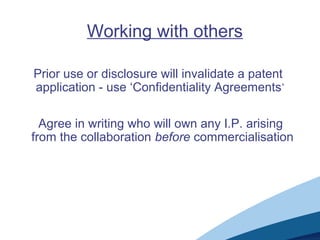 Working with others
Prior use or disclosure will invalidate a patent
application - use ‘Confidentiality Agreements’
Agree in writing who will own any I.P. arising
from the collaboration before commercialisation
 