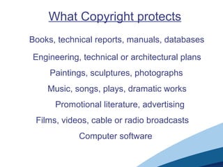 What Copyright protects
Books, technical reports, manuals, databases
Engineering, technical or architectural plans
Paintings, sculptures, photographs
Music, songs, plays, dramatic works
Promotional literature, advertising
Films, videos, cable or radio broadcasts
Computer software
 