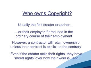 Who owns Copyright?
Usually the first creator or author...
…or their employer if produced in the
ordinary course of their employment
However, a contractor will retain ownership
unless their contract is explicit to the contrary
Even if the creator sells their rights, they have
‘moral rights’ over how their work is used
 