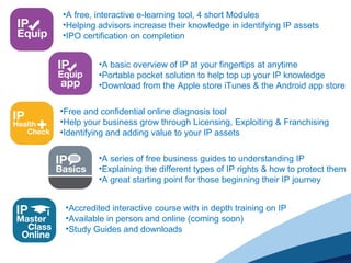 •A free, interactive e-learning tool, 4 short Modules
•Helping advisors increase their knowledge in identifying IP assets
•IPO certification on completion
•A basic overview of IP at your fingertips at anytime
•Portable pocket solution to help top up your IP knowledge
•Download from the Apple store iTunes & the Android app store
•Free and confidential online diagnosis tool
•Help your business grow through Licensing, Exploiting & Franchising
•Identifying and adding value to your IP assets
•A series of free business guides to understanding IP
•Explaining the different types of IP rights & how to protect them
•A great starting point for those beginning their IP journey
•Accredited interactive course with in depth training on IP
•Available in person and online (coming soon)
•Study Guides and downloads
 