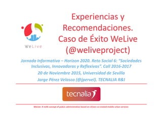 WeLive: A neW concept of pubLic administration based on citizen co-created mobile urban services
Experiencias y
Recomendaciones.
Caso de Éxito WeLive
(@weliveproject)
Experiencias y
Recomendaciones.
Caso de Éxito WeLive
(@weliveproject)
Jornada Informativa – Horizon 2020. Reto Social 6: “Sociedades
Inclusivas, Innovadoras y Reflexivas”. Call 2016-2017
20 de Noviembre 2015, Universidad de Sevilla
Jorge Pérez Velasco (@jpervel). TECNALIA R&I
 