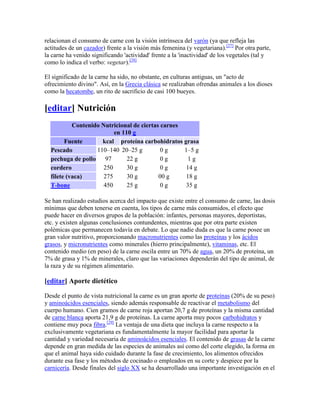 relacionan el consumo de carne con la visión intrínseca del varón (ya que refleja las
actitudes de un cazador) frente a la visión más femenina (y vegetariana).[27] Por otra parte,
la carne ha venido significando 'actividad' frente a la 'inactividad' de los vegetales (tal y
como lo indica el verbo: vegetar).[28]

El significado de la carne ha sido, no obstante, en culturas antiguas, un "acto de
ofrecimiento divino". Así, en la Grecia clásica se realizaban ofrendas animales a los dioses
como la hecatombe, un rito de sacrificio de casi 100 bueyes.

[editar] Nutrición
           Contenido Nutricional de ciertas carnes
                          en 110 g
        Fuente       kcal proteína carbohidratos grasa
  Pescado          110–140 20–25 g          0g     1–5 g
  pechuga de pollo 97          22 g         0g       1g
  cordero             250      30 g         0g      14 g
  filete (vaca)       275      30 g        00 g     18 g
  T-bone              450      25 g         0g      35 g

Se han realizado estudios acerca del impacto que existe entre el consumo de carne, las dosis
mínimas que deben tenerse en cuenta, los tipos de carne más consumidos, el efecto que
puede hacer en diversos grupos de la población: infantes, personas mayores, deportistas,
etc. y existen algunas conclusiones contundentes, mientras que por otra parte existen
polémicas que permanecen todavía en debate. Lo que nadie duda es que la carne posee un
gran valor nutritivo, proporcionando macronutrientes como las proteínas y los ácidos
grasos, y micronutrientes como minerales (hierro principalmente), vitaminas, etc. El
contenido medio (en peso) de la carne oscila entre un 70% de agua, un 20% de proteína, un
7% de grasa y 1% de minerales, claro que las variaciones dependerán del tipo de animal, de
la raza y de su régimen alimentario.

[editar] Aporte dietético

Desde el punto de vista nutricional la carne es un gran aporte de proteínas (20% de su peso)
y aminoácidos esenciales, siendo además responsable de reactivar el metabolismo del
cuerpo humano. Cien gramos de carne roja aportan 20,7 g de proteínas y la misma cantidad
de carne blanca aporta 21,9 g de proteínas. La carne aporta muy pocos carbohidratos y
contiene muy poca fibra.[29] La ventaja de una dieta que incluya la carne respecto a la
exclusivamente vegetariana es fundamentalmente la mayor facilidad para aportar la
cantidad y variedad necesaria de aminoácidos esenciales. El contenido de grasas de la carne
depende en gran medida de las especies de animales así como del corte elegido, la forma en
que el animal haya sido cuidado durante la fase de crecimiento, los alimentos ofrecidos
durante esa fase y los métodos de cocinado o empleados en su corte y despiece por la
carnicería. Desde finales del siglo XX se ha desarrollado una importante investigación en el
 