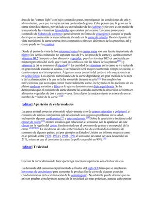 área de las "carnes light" con bajo contenido graso, investigando las condiciones de cría y
alimentación, para que incluyan menos contenido de grasa. Cabe pensar que la grasa en la
carne tiene dos efectos, por un lado es un realzador de los sabores y por otro es un medio de
transporte de las vitaminas liposolubles que existen en la carne. La carne posee poco
contenido de hidratos de carbono (generalmente en forma de glucógeno), aunque se puede
decir que su contenido es especialmente elevado en la carne de caballo. Desde el punto de
vista nutricional la carne aporta otros compuestos nitrosos diferentes de las proteínas, tal y
como puede ser la creatina.

Desde el punto de vista de los micronutrientes las carnes rojas son una fuente importante de
hierro (los demás minerales no suponen más de 1% del peso de la carne) y suelen contener
vitamina B12 (ausente en los alimentos vegetales, pues la vitamina B12 es producida por
microorganismos del suelo que viven en simbiosis con las raíces de las plantas[30] ) y
vitamina A (si se consume el hígado).[2] La cantidad de vitaminas en la carne se ve reducida
en gran medida cuando se cocina, y la reducción será mayor cuanto más tiempo se cocine, o
cuanto mayor sea la temperatura. Algunas carnes como la del cordero o la oveja son ricas
en ácido fólico. Los aportes nutricionales de la carne dependerán en gran medida de la raza
y de la alimentación a la que se le ha sometido durante su cría.[31] Son muchos los
nutricionistas que aconsejan comer moderadamente carne, incluyendo en las raciones de los
platos verduras variadas y fibra en lo que se denomina una dieta equilibrada. Se ha
demostrado que el consumo de carne durante las comidas aumenta la absorción de hierro en
alimentos vegetales de dos a cuatro veces. Este efecto de mejoramiento es conocido con el
nombre de ―factor de la carne.‖[32]

[editar] Aparición de enfermedades

La grasa animal posee un contenido relativamente alto de grasas saturadas y colesterol, el
consumo de ambos compuestos está relacionado con algunos problemas en la salud,
incluyendo algunas cardiopatías[33] y arteriosclerosis.[34] Sobre la aparición e incidencia del
cáncer de colon,[35] existen estudios que relacionan el consumo con la aparición de este
cáncer en la región del colon, fundamentado en el consumo de grasas y en especial de la
carne.[36][37][38] La incidencia de estas enfermedades ha ido cambiando los hábitos de
consumo de algunos países, así por ejemplo en Estados Unidos un informe muestra como
en el periodo entre 1970–1974 y 1990–1994 el consumo de carne de vaca descendió un
21%, mientras que el consumo de carne de pollo ascendió un 90%.[39]

[editar] Toxicidad



Cocinar la carne demasiado hace que tenga reacciones químicas con efectos tóxicos.

La demanda del consumo experimentada a finales del siglo XX hizo que se emplearan
hormonas de crecimiento para aumentar la producción de carne de algunas especies
(fundamentadas en la estimulación de la somatropina). No obstante puede decirse que no
existen pruebas concluyentes acerca de la toxicidad de estas prácticas, aunque cabe pensar
 