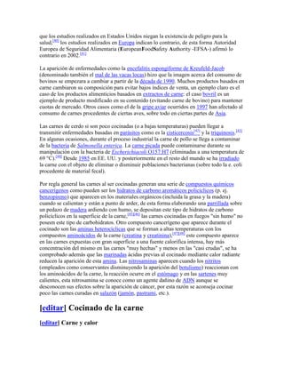 que los estudios realizados en Estados Unidos niegan la existencia de peligro para la
salud,[40] los estudios realizados en Europa indican lo contrario, de esta forma Autoridad
Europea de Seguridad Alimentaria (EuropeanFoodSafety Authority -EFSA-) afirmó lo
contrario en 2002.[41]

La aparición de enfermedades como la encefalitis espongiforme de Kreufeld-Jacob
(denominado también el mal de las vacas locas) hizo que la imagen acerca del consumo de
bovinos se empezara a cambiar a partir de la década de 1990. Muchos productos basados en
carne cambiaron su composición para evitar bajos índices de venta, un ejemplo claro es el
caso de los productos alimenticios basados en extractos de carne: el caso bovril es un
ejemplo de producto modificado en su contenido (evitando carne de bovino) para mantener
cuotas de mercado. Otros casos como el de la gripe aviar ocurridos en 1997 han afectado al
consumo de carnes procedentes de ciertas aves, sobre todo en ciertas partes de Asia.

Las carnes de cerdo si son poco cocinadas (o a bajas temperaturas) pueden llegar a
transmitir enfermedades basadas en parásitos como es la cisticercosis[42] y la triquinosis.[43]
En algunas ocasiones, durante el proceso industrial la carne de pollo se llega a contaminar
de la bacteria de Salmonella enterica. La carne picada puede contaminarse durante su
manipulación con la bacteria de Escherichiacoli O157:H7 (eliminadas a una temperatura de
69 °C).[44] Desde 1985 en EE. UU. y posteriormente en el resto del mundo se ha irradiado
la carne con el objeto de eliminar o disminuir poblaciones bacterianas (sobre todo la e. coli
procedente de material fecal).

Por regla general las carnes al ser cocinadas generan una serie de compuestos químicos
cancerígenos como pueden ser los hidratos de carbono aromáticos policíclicos (p. ej.
benzopireno) que aparecen en los materiales orgánicos (incluida la grasa y la madera)
cuando se calientan y están a punto de arder, de esta forma elaborando una parrillada sobre
un pedazo de madera ardiendo con humo, se depositan este tipo de hidratos de carbono
policíclicos en la superficie de la carne,[45][46] las carnes cocinadas en fuegos "sin humo" no
poseen este tipo de carbohidratos. Otro compuesto cancerígeno que aparece durante el
cocinado son las aminas heterocíclicas que se forman a altas temperaturas con los
compuestos aminoácidos de la carne (creatina y creatinina),[47][48] este compuesto aparece
en las carnes expuestas con gran superficie a una fuente calorífica intensa, hay más
concentración del mismo en las carnes "muy hechas" y menos en las "casi crudas", se ha
comprobado además que las marinadas ácidas previas al cocinado mediante calor radiante
reducen la aparición de esta amina. Las nitrosaminas aparecen cuando los nitritos
(empleados como conservantes disminuyendo la aparición del botulismo) reaccionan con
los aminoácidos de la carne, la reacción ocurre en el estómago y en las sartenes muy
calientes, esta nitrosamina se conoce como un agente dañino de ADN aunque se
desconocen sus efectos sobre la aparición de cáncer, por esta razón se aconseja cocinar
poco las carnes curadas en salazón (jamón, pastrami, etc.).

[editar] Cocinado de la carne
[editar] Carne y calor
 