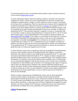 Un termómetro para la carne, un instrumento ideal cuando se quiere controlar el proceso.
Artículo principal:Temperatura (carne).

La carne experimenta algunas reacciones químicas cuando es cocinada; estas reacciones
modifican los sabores y olores de la carne, dependiendo de la forma de cocinado estas
cualidades se pueden realzar o mitigar. La carne cuando se cocina se expone a una fuente
de calor que eleva su temperatura. Entre las reacciones más comunes está la coagulación de
la proteína responsable de la contracción muscular, la miosina, que coagula a los 50 °C, lo
que hace que la carne adquiera firmeza, al mismo tiempo liberan moléculas de agua y esta
es la causante de los jugos iniciales que desprende la carne al ser cocinada. Al alcanzar la
temperatura de 60 °C otras proteínas empiezan a coagular y la carne se va poniendo cada
vez más firme, cuando se alcanza una temperatura en el intervalo de 60 °C y 65 °C la carne
libera muchos jugos y encoge apreciablemente. Estos cambios se producen debido a la
desnaturalización del colágeno en las células. La carne pierde la sexta parte de su volumen
y las células se densifican. Por regla general la carne se suele servir a esta temperatura
(corresponde a la medida de en su punto). Si se continúa con el cocinado la carne se va
secando hasta que se llega a los 70 °C, temperatura en la que el colágeno se disuelve en
gelatina y hace que la carne sea más tierna (esta temperatura se alcanza con las barbacoas).
A una temperatura de 70 °C la gran mayoría de las bacterias se mueren, de esta forma se
puede decir que es la forma más segura de servir la carne.

La forma ideal de cocinar carne es aquella que minimiza las pérdidas de humedad durante
el proceso, maximizando el proceso de desnaturalización del colágeno y su posterior
disolución. Esto supone cocinar la carne rápido hasta la temperatura de 60 °C y alcanzado
este punto posteriormente lentamente hasta los 70 °C. Algunos cocineros consiguen esta
precisión mediante observación y control de los mandos del fuego. Otros emplean diversos
termómetros. No obstante, no hay forma ideal de cocinar cualquier carne, el método debe
ser convenientemente adaptado al tipo de carne de que se trate. Cocinar carne controlando
la temperatura es difícil debido a que la 'hechura' no se homogeneiza por igual a lo largo de
toda la carne, por regla general la superficie está a mucha temperatura mientras que el
interior está crudo. Existen muchos métodos para preparar carne controlando la temperatura
en todo el volumen de la carne, los más empleados se realizan en dos etapas (rápido-lento)
controlando que el interior quede hecho, a veces se rodea la carne de otro alimento en
forma de tiras (lardeado).

Muchos cocineros mencionan que la habilidad de cocinar carne de forma apropiada
consiste en saber cuándo se ha de parar su cocinado. Existen numerosas formas
aproximadas en función del grosor de la carne, minutos de cocinado en función del peso,
etc. Pero la forma exacta depende del contenido graso: la grasa es peor conductora del calor
que las fibras musculosas, y estas peores que los huesos. Depende de la superficie de carne
expuesta y de cómo es tratada. De tal forma que se puede decir que no hay fórmula única
que determine el acabado de la carne, quedando en la experiencia del cocinero.

[editar] Preparaciones
 