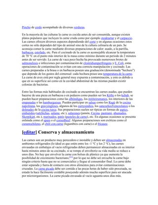 Pincho de cerdo acompañado de diversas verduras.

En la mayoría de las culturas la carne es cocida antes de ser consumida, aunque existen
platos populares que incluyen la carne cruda como por ejemplo steaktartar y el carpaccio.
Las carnes ofrecen diversos aspectos dependiendo del corte y en algunas ocasiones estos
cortes no sólo dependen del tipo de animal sino de la cultura culinaria de un país. Se
aconseja comer la carne mediante diversas preparaciones de calor: asado, a la parrilla,
barbacoa, estofado, etc. Para el cocinado de la carne es aconsejable alcanzar la temperatura
de 70 °C en el punto más interior de la masa como mínimo durante un periodo de 2 minutos
antes de ser servido. La carne de vaca poco hecha ha provocado numerosos brotes de
salmonelosis e infecciones por contaminación de clostridiumperfringens y E. Coli, estas
operaciones de contaminación se evitan con una correcta manipulación y cocinado. Las
carnes preparadas a la brasa o en barbacoa poseen una graduación (denominada "hechura")
que depende de los gustos del comensal: cada hechura posee una temperatura de la carne.
La carne de aves está por regla general muy expuesta a contaminación, y esto es debido a
que en su superficie así como en la cavidad abdominal de las mismas pueden existir
colonias de bacterias.

Entre las formas más habituales de cocinado se encuentran las carnes asadas, que pueden
hacerse de una pieza en barbacoa o en pedazos como pueden ser los Köfte o los kebab, se
pueden hacer preparaciones como las albóndigas, los mititeirumanos, los interiores de las
empanadas o las hamburguesas. Pueden participar en salsas como los Ragù de la cocina
napolitana, los gravyingleses, algunos de los currysindios, los sancochosVenezolanos o los
dolmades de la cocina turca. Sus preparaciones suelen ser típicas en formas de aspics,
embutidos (salchichas, salame, etc.), salazones (jamón, Cecina, pastrami, ahumados,
Skerpikjøt, etc.), marinados, patés (pasteles de carne), etc. En algunas ocasiones se presenta
enlatada como el spam o el cornedbeef. Algunas preparaciones son exóticas como el
curantochileno, el chili con carne (legumbres con carne) o el fricasee.

[editar] Conserva y almacenamiento
Las carnes son un producto muy perecedero e inestable y deben ser almacenadas en
ambientes refrigerados (lo ideal es que estén entre los -1 °C y los 2 °C), las carnes
envasadas en embalajes al vacío refrigeradas deben permanecer almacenadas en su interior
hasta minutos antes de su cocinado, si se rompe el envoltorio su vida media se reduce a
unos días. No hay que envolver la carne con bolsas de plástico ya que aumenta la
posibilidad de crecimiento bacteriano,[11] por lo que no debe ser envuelta la carne bajo
ningún criterio hasta que no se comercialice y llegue al consumidor final. La carne debe
estar separada y fuera de contacto con otros alimentos para evitar contaminaciones
cruzadas. La carne picada debe ser comida a las pocas horas de haber sido procesada, su
estado la hace fácilmente oxidable poseyendo además mucha superficie para ser atacada
por microorganismos. La carne picada envasada al vacío aguanta unos días más.
 
