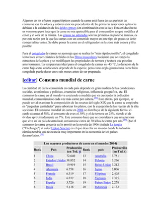 Algunos de los efectos organolépticos cuando la carne está fuera de sus periodo de
consumo son los olores y sabores rancios procedentes de las primeras reacciones químicas
debidas a la oxidación de los ácidos grasos (en combinación con la luz). Esta oxidación no
es venenosa pero hace que la carne no sea apetecible para el consumidor ya que modifica el
color y el olor de la misma. Las grasas no saturadas son las primeras en ponerse rancias, es
por esta razón por la que las carnes con un contenido mayor en este tipo de grasas se debe
comercializar antes. Se debe poner la carne en el refrigerador en la zona más oscura y fría
posible.

Para el congelado de carnes se aconseja que se realice lo "más rápido posible", el congelado
lento hace crecer cristales de hielo en las fibras musculares haciendo que se rompa la
estructura de la pieza y se modifiquen las propiedades de ternura y textura que poseían
anteriormente. La temperatura ideal para el congelado de carnes es -45 °C, la duración de la
carne bajo estas condiciones depende de la especie, pero como regla general una carne bien
congelada puede durar unos seis meses antes de ser preparada.

[editar] Consumo mundial de carne
La cantidad de carne consumida en cada país depende en gran medida de las condiciones
sociales, económicas y políticas, creencias religiosas, influencia geográfica, etc. El
consumo de carne en el mundo va creciendo a medida que va creciendo la población
mundial, consumiéndose cada vez más carne por cabeza.[49] Este efecto, por ejemplo, se
puede ver al examinar la composición de las recetas del siglo XIX que la carne se empleaba
en "pequeñas cantidades" para saborizar los platos, con la excepción de las recetas de la alta
sociedad. El consumo mundial de carne en 2004 se distribuye de la siguiente forma: el
cerdo alcanzó al 38%, el consumo de aves el 30% y el de ternera un 25%, siendo el de
óvidos aproximadamente un 7%. Este consumo hace que se considerara que una persona
que vive en un país desarrollado consumiese cerca de 30 kilos de carne por año.[49] Que el
consumo de carne crecería ya lo previó en la novela de 1906 titulada La jungla
("TheJungle") el autor Upton Sinclair en el que describe un mundo donde la industria
cárnica tendría una relevancia muy importante en la economía de los países
desarrollados.[50]

              Los mayores productores de carne en el mundo (2004)
                              Producción                       Producción
         Rank      País                    Rank      país
                               (en Tsd. t)                      (en Tsd. t)
         1     China          72.640       13     Australia    3.751
         2     Estados Unidos 38.852       14     Polonia      3.266
         3     Brasil         19.919       15     Reino Unido 3.212
         4     Alemania       6.758        16     Japón        3.006
         5     Francia        6.319        17     Filipinas    2.405
         6     India          6.032        18     Vietnam      2.375
         7     España         5.726        19     Países Bajos 2.278
         8     Rusia          5.138        20     Indonesia    2.132
 